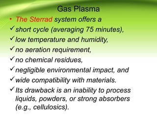 Gas Plasma
• The Sterrad system offers a
short cycle (averaging 75 minutes),
low temperature and humidity,
no aeration requirement,
no chemical residues,
negligible environmental impact, and
wide compatibility with materials.
Its drawback is an inability to process
liquids, powders, or strong absorbers
(e.g., cellulosics).
 