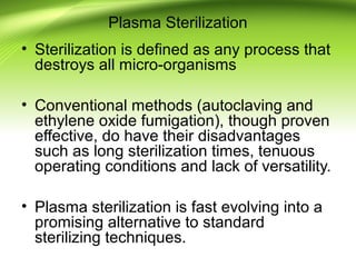 Plasma Sterilization
• Sterilization is defined as any process that
destroys all micro-organisms
• Conventional methods (autoclaving and
ethylene oxide fumigation), though proven
effective, do have their disadvantages
such as long sterilization times, tenuous
operating conditions and lack of versatility.
• Plasma sterilization is fast evolving into a
promising alternative to standard
sterilizing techniques.
 