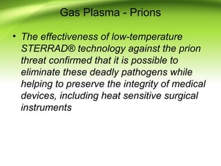 Gas Plasma - Prions
• The effectiveness of low-temperature
STERRAD® technology against the prion
threat confirmed that it is possible to
eliminate these deadly pathogens while
helping to preserve the integrity of medical
devices, including heat sensitive surgical
instruments
 