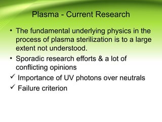 Plasma - Current Research
• The fundamental underlying physics in the
process of plasma sterilization is to a large
extent not understood.
• Sporadic research efforts & a lot of
conflicting opinions
 Importance of UV photons over neutrals
 Failure criterion
 