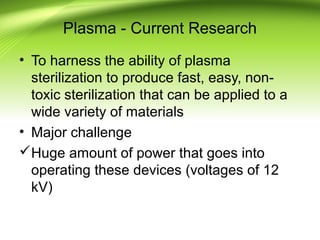 Plasma - Current Research
• To harness the ability of plasma
sterilization to produce fast, easy, non-
toxic sterilization that can be applied to a
wide variety of materials
• Major challenge
Huge amount of power that goes into
operating these devices (voltages of 12
kV)
 