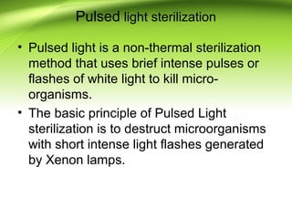 Pulsed light sterilization
• Pulsed light is a non-thermal sterilization
method that uses brief intense pulses or
flashes of white light to kill micro-
organisms.
• The basic principle of Pulsed Light
sterilization is to destruct microorganisms
with short intense light flashes generated
by Xenon lamps.
 