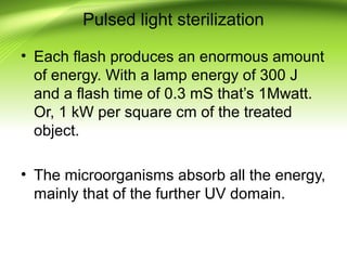 Pulsed light sterilization
• Each flash produces an enormous amount
of energy. With a lamp energy of 300 J
and a flash time of 0.3 mS that’s 1Mwatt.
Or, 1 kW per square cm of the treated
object.
• The microorganisms absorb all the energy,
mainly that of the further UV domain.
 