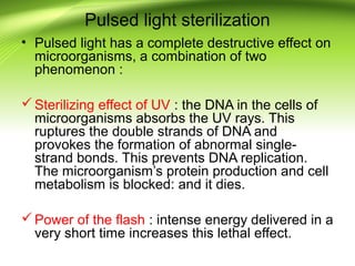 Pulsed light sterilization
• Pulsed light has a complete destructive effect on
microorganisms, a combination of two
phenomenon :
Sterilizing effect of UV : the DNA in the cells of
microorganisms absorbs the UV rays. This
ruptures the double strands of DNA and
provokes the formation of abnormal single-
strand bonds. This prevents DNA replication.
The microorganism’s protein production and cell
metabolism is blocked: and it dies.
Power of the flash : intense energy delivered in a
very short time increases this lethal effect.
 