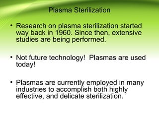 Plasma Sterilization
• Research on plasma sterilization started
way back in 1960. Since then, extensive
studies are being performed.
• Not future technology! Plasmas are used
today!
• Plasmas are currently employed in many
industries to accomplish both highly
effective, and delicate sterilization.
 