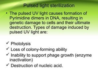 Pulsed light sterilization
• The pulsed UV light causes formation of
Pyrimidine dimers in DNA, resulting in
genetic damage to cells and their ultimate
destruction. Types of damage induced by
pulsed UV light are:
 Photolysis
 Loss of colony-forming ability
 Inability to support phage growth (enzyme
inactivation)
 Destruction of nucleic acid.
 