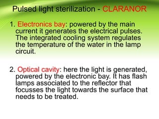 Pulsed light sterilization - CLARANOR
1. Electronics bay: powered by the main
current it generates the electrical pulses.
The integrated cooling system regulates
the temperature of the water in the lamp
circuit.
2. Optical cavity: here the light is generated,
powered by the electronic bay. It has flash
lamps associated to the reflector that
focusses the light towards the surface that
needs to be treated.
 
