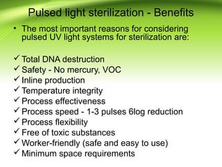 Pulsed light sterilization - Benefits
• The most important reasons for considering
pulsed UV light systems for sterilization are:
Total DNA destruction
Safety - No mercury, VOC
Inline production
Temperature integrity
Process effectiveness
Process speed - 1-3 pulses 6log reduction
Process flexibility
Free of toxic substances
Worker-friendly (safe and easy to use)
Minimum space requirements
 
