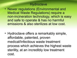 Hydroclave
• Newer regulations (Environmental and
Medical Waste Regulations) require a
non-incineration technology, which is easy
and safe to operate & has no harmful
emissions & also sterilizes at low cost.
• Hydroclave offers a remarkably simple,
affordable, patented, proven
medical/Infectious waste treatment
process which achieves the highest waste
sterility, at an incredibly low treatment
cost.
 