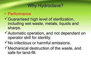 Why Hydroclave?
• Performance
Guaranteed high level of sterilization,
including wet waste, metals, liquids and
sharps.
Automatic operation, and not dependent on
operator skill for sterility.
No infectious or harmful emissions.
Mechanical destruction of the waste, and
safe for land-fill.
 
