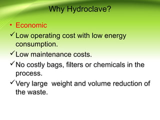 Why Hydroclave?
• Economic
Low operating cost with low energy
consumption.
Low maintenance costs.
No costly bags, filters or chemicals in the
process.
Very large weight and volume reduction of
the waste.
 