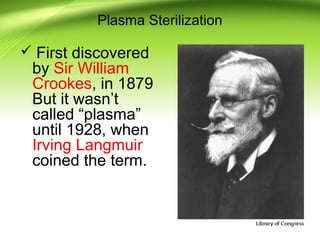Plasma Sterilization
 First discovered
by Sir William
Crookes, in 1879
But it wasn’t
called “plasma”
until 1928, when
Irving Langmuir
coined the term.
 