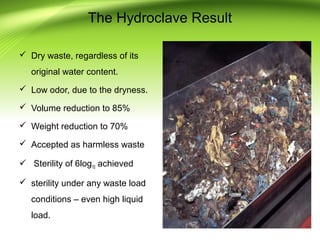  Dry waste, regardless of its
original water content.
 Low odor, due to the dryness.
 Volume reduction to 85%
 Weight reduction to 70%
 Accepted as harmless waste
 Sterility of 6log10 achieved
 sterility under any waste load
conditions – even high liquid
load.
The Hydroclave Result
 