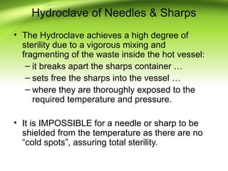 Hydroclave of Needles & Sharps
• The Hydroclave achieves a high degree of
sterility due to a vigorous mixing and
fragmenting of the waste inside the hot vessel:
– it breaks apart the sharps container …
– sets free the sharps into the vessel …
– where they are thoroughly exposed to the
required temperature and pressure.
• It is IMPOSSIBLE for a needle or sharp to be
shielded from the temperature as there are no
“cold spots”, assuring total sterility.
 