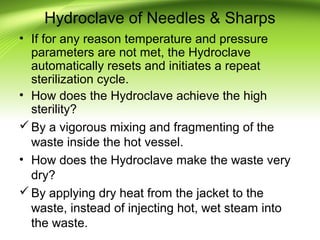 Hydroclave of Needles & Sharps
• If for any reason temperature and pressure
parameters are not met, the Hydroclave
automatically resets and initiates a repeat
sterilization cycle.
• How does the Hydroclave achieve the high
sterility?
By a vigorous mixing and fragmenting of the
waste inside the hot vessel.
• How does the Hydroclave make the waste very
dry?
By applying dry heat from the jacket to the
waste, instead of injecting hot, wet steam into
the waste.
 