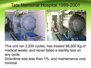 Tata Memorial Hospital 1999-2001
This unit ran 2,200 cycles, has treated 88,000 Kg of
medical waste, and never failed a sterility test on
any cycle.
Downtime was less than 1%, and maintenance cost
minimal
 