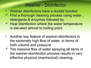 Washer - Disinfector
• Washer disinfectors have a double function
 First a thorough cleaning process using water ,
detergents & enzymes followed by
 Heat disinfection where the water temperature
is elevated almost to boiling point.
• Another key feature of washer-disinfectors is
the extremely high flow of water, in terms of
both volume and pressure
 The massive flow of water spraying all items in
the washer-disinfection process results in very
effective physical (mechanical) cleaning.
 