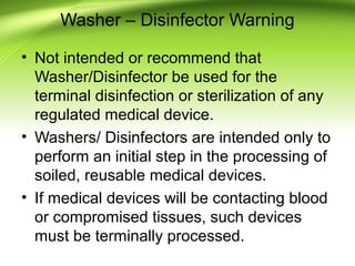 Washer – Disinfector Warning
• Not intended or recommend that
Washer/Disinfector be used for the
terminal disinfection or sterilization of any
regulated medical device.
• Washers/ Disinfectors are intended only to
perform an initial step in the processing of
soiled, reusable medical devices.
• If medical devices will be contacting blood
or compromised tissues, such devices
must be terminally processed.
 