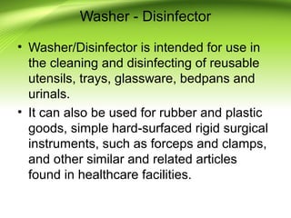 Washer - Disinfector
• Washer/Disinfector is intended for use in
the cleaning and disinfecting of reusable
utensils, trays, glassware, bedpans and
urinals.
• It can also be used for rubber and plastic
goods, simple hard-surfaced rigid surgical
instruments, such as forceps and clamps,
and other similar and related articles
found in healthcare facilities.
 