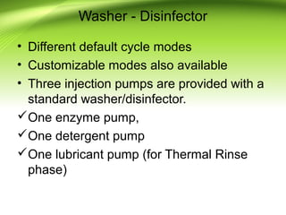 Washer - Disinfector
• Different default cycle modes
• Customizable modes also available
• Three injection pumps are provided with a
standard washer/disinfector.
One enzyme pump,
One detergent pump
One lubricant pump (for Thermal Rinse
phase)
 