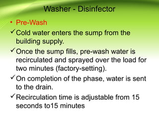 Washer - Disinfector
• Pre-Wash
Cold water enters the sump from the
building supply.
Once the sump fills, pre-wash water is
recirculated and sprayed over the load for
two minutes (factory-setting).
On completion of the phase, water is sent
to the drain.
Recirculation time is adjustable from 15
seconds to15 minutes
 