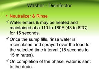 Washer - Disinfector
• Neutralizer & Rinse
Water enters & may be heated and
maintained at a 110 to 180F (43 to 82C)
for 15 seconds.
Once the sump fills, rinse water is
recirculated and sprayed over the load for
the selected time interval (15 seconds to
15 minutes).
On completion of the phase, water is sent
to the drain.
 