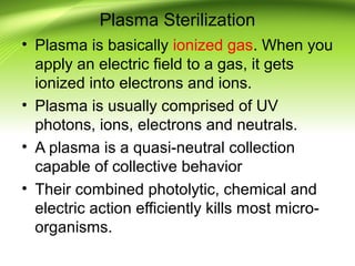 Plasma Sterilization
• Plasma is basically ionized gas. When you
apply an electric field to a gas, it gets
ionized into electrons and ions.
• Plasma is usually comprised of UV
photons, ions, electrons and neutrals.
• A plasma is a quasi-neutral collection
capable of collective behavior
• Their combined photolytic, chemical and
electric action efficiently kills most micro-
organisms.
 