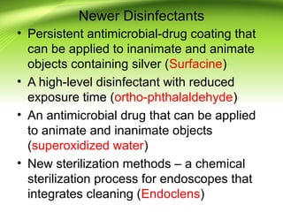 Newer Disinfectants
• Persistent antimicrobial-drug coating that
can be applied to inanimate and animate
objects containing silver (Surfacine)
• A high-level disinfectant with reduced
exposure time (ortho-phthalaldehyde)
• An antimicrobial drug that can be applied
to animate and inanimate objects
(superoxidized water)
• New sterilization methods – a chemical
sterilization process for endoscopes that
integrates cleaning (Endoclens)
 