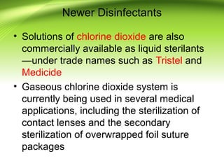 Newer Disinfectants
• Solutions of chlorine dioxide are also
commercially available as liquid sterilants
—under trade names such as Tristel and
Medicide
• Gaseous chlorine dioxide system is
currently being used in several medical
applications, including the sterilization of
contact lenses and the secondary
sterilization of overwrapped foil suture
packages
 