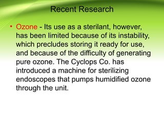 Recent Research
• Ozone - Its use as a sterilant, however,
has been limited because of its instability,
which precludes storing it ready for use,
and because of the difficulty of generating
pure ozone. The Cyclops Co. has
introduced a machine for sterilizing
endoscopes that pumps humidified ozone
through the unit.
 