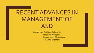 RECENT ADVANCES IN
MANAGEMENT OF
ASD
Guided by – Dr Abhay Paliwal Sir
Associate Professor
Department of Psychiatry
MGMMC and MYH
 