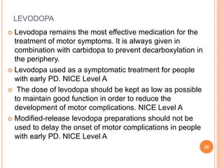 LEVODOPA
 Levodopa remains the most effective medication for the
treatment of motor symptoms. It is always given in
combi...