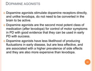 DOPAMINE AGONISTS
 Dopamine agonists stimulate dopamine receptors directly,
and unlike levodopa, do not need to be conver...