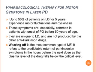 PHARMACOLOGICAL THERAPY FOR MOTOR
SYMPTOMS IN LATER PD
 Up to 50% of patients on LD for 5 years’
experience motor fluctua...