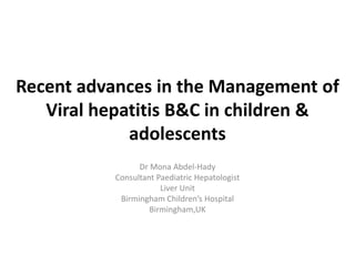 Recent advances in the Management of
Viral hepatitis B&C in children &
adolescents
Dr Mona Abdel-Hady
Consultant Paediatric Hepatologist
Liver Unit
Birmingham Children’s Hospital
Birmingham,UK
 