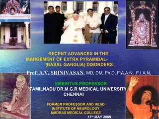 RECENT ADVANCES IN THE
MANGEMENT OF EXTRA PYRAMIDAL-
      (BASAL GANGLIA) DISORDERS
Prof. A.V. SRINIVASAN, MD, DM, Ph.D, F.A.A.N, F.I.A.N,

          EMERITUS PROFESSOR
 TAMILNADU DR.M.G.R MEDICAL UNIVERSITY
             CHENNAI

        FORMER PROFESSOR AND HEAD
          INSTITUTE OF NEUROLOGY
          MADRAS MEDICAL COLLEGE
                           17th MAY 2009
 