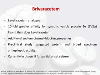 Brivaracetam
• Levetiracetam analogue
• 10-fold greater affinity for synaptic vesicle protein 2α (SV2α)
ligand than does Levetiracetam
• Additional sodium channel-blocking properties
• Preclinical study suggested potent and broad spectrum
antiepileptic activity
• Currently in phase III for partial onset seizure
Biton V, Berkovic SF, Abou-Khalil B, Sperling MR, Johnson ME, Lu S. Brivaracetam as adjunctive treatment for uncontrolled partial epilepsy
in adults: a phase III randomized, double-blind, placebo-controlled trial. Epilepsia. 2014 Jan;55(1):57-66
 