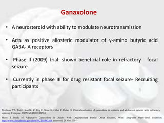 Ganaxolone
• A neurosteroid with ability to modulate neurotransmission
• Acts as positive allosteric modulator of γ-amino butyric acid
GABA- A receptors
• Phase II (2009) trial: shown beneficial role in refractory focal
seizure
• Currently in phase III for drug resistant focal seizure- Recruiting
participants
Phase 3 Study of Adjunctive Ganaxolone in Adults With Drug-resistant Partial Onset Seizures, With Long-term Open-label Extension.
http://www.clinicaltrials.gov/show/NCT01963208. (accessed 21 Nov 2014)
Pieribone VA, Tsai J, Soufflet C, Rey E, Shaw K, Giller E, Dulac O. Clinical evaluation of ganaxolone in pediatric and adolescent patients with refractory
epilepsy. Epilepsia. 2007 Oct;48(10):1870-4
 