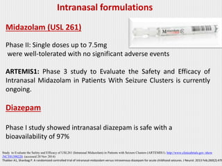 Midazolam (USL 261)
Phase II: Single doses up to 7.5mg
were well-tolerated with no significant adverse events
ARTEMIS1: Phase 3 study to Evaluate the Safety and Efficacy of
Intranasal Midazolam in Patients With Seizure Clusters is currently
ongoing.
Diazepam
Phase I study showed intranasal diazepam is safe with a
bioavailability of 97%
Intranasal formulations
Study to Evaluate the Safety and Efficacy of USL261 (Intranasal Midazolam) in Patients with Seizure Clusters (ARTEMIS1). http://www.clinicaltrials.gov /show
/NCT01390220. (accessed 20 Nov 2014)
Thakker A1, Shanbag P. A randomized controlled trial of intranasal-midazolam versus intravenous-diazepam for acute childhood seizures. J Neurol. 2013 Feb;260(2):470
 