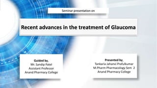 Recent advances in the treatment of Glaucoma
Guided by,
Mr. Sandip Patel
Assistant Professor
Anand Pharmacy College
Presented by,
Tankaria Jahanvi Prafulkumar
M.Pharm Pharmacology Sem 2
Anand Pharmacy College
Seminar presentation on
 