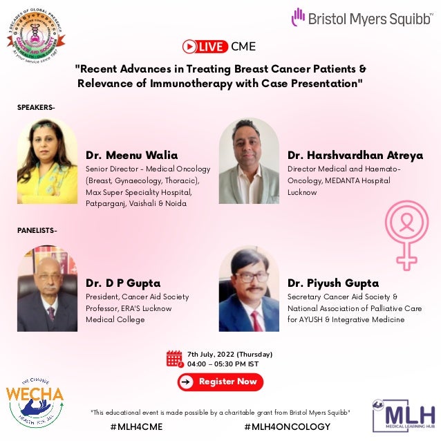 CME
7th July, 2022 (Thursday)
04:00 – 05:30 PM IST
Register Now
Dr. Meenu Walia
SPEAKERS-
PANELISTS-
Dr. D P Gupta
Dr. Harshvardhan Atreya
Dr. Piyush Gupta
Senior Director - Medical Oncology

(Breast, Gynaecology, Thoracic),
Max Super Speciality Hospital,

Patparganj, Vaishali & Noida
President, Cancer Aid Society
Professor, ERA'S Lucknow

Medical College
Director Medical and Haemato-

Oncology, MEDANTA Hospital

Lucknow
Secretary Cancer Aid Society &

National Association of Palliative Care

for AYUSH & Integrative Medicine
"This educational event is made possible by a charitable grant from Bristol Myers Squibb"
#MLH4CME #MLH4ONCOLOGY
"Recent Advances in Treating Breast Cancer Patients &

Relevance of Immunotherapy with Case Presentation"
 