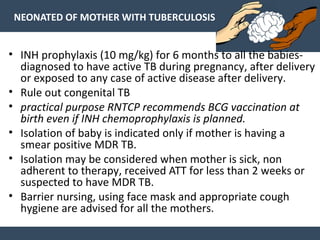 NEONATED OF MOTHER WITH TUBERCULOSIS
• INH prophylaxis (10 mg/kg) for 6 months to all the babies-
diagnosed to have active TB during pregnancy, after delivery
or exposed to any case of active disease after delivery.
• Rule out congenital TB
• practical purpose RNTCP recommends BCG vaccination at
birth even if INH chemoprophylaxis is planned.
• Isolation of baby is indicated only if mother is having a
smear positive MDR TB.
• Isolation may be considered when mother is sick, non
adherent to therapy, received ATT for less than 2 weeks or
suspected to have MDR TB.
• Barrier nursing, using face mask and appropriate cough
hygiene are advised for all the mothers.
 