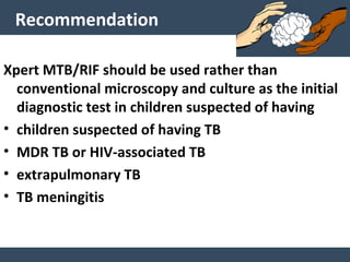 Recommendation
Xpert MTB/RIF should be used rather than
conventional microscopy and culture as the initial
diagnostic test in children suspected of having
• children suspected of having TB
• MDR TB or HIV-associated TB
• extrapulmonary TB
• TB meningitis
 