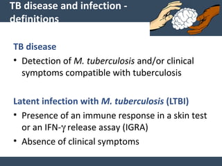 TB disease and infection -
definitions
TB disease
• Detection of M. tuberculosis and/or clinical
symptoms compatible with tuberculosis
Latent infection with M. tuberculosis (LTBI)
• Presence of an immune response in a skin test
or an IFN-γ release assay (IGRA)
• Absence of clinical symptoms
 