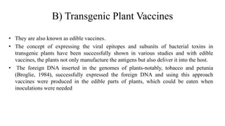 B) Transgenic Plant Vaccines
• They are also known as edible vaccines.
• The concept of expressing the viral epitopes and subunits of bacterial toxins in
transgenic plants have been successfully shown in various studies and with edible
vaccines, the plants not only manufacture the antigens but also deliver it into the host.
• The foreign DNA inserted in the genomes of plants-notably, tobacco and petunia
(Broglie, 1984), successfully expressed the foreign DNA and using this approach
vaccines were produced in the edible parts of plants, which could be eaten when
inoculations were needed
 