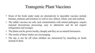 Transgenic Plant Vaccines
• Some of the foods under study are alternatively to injectable vaccines include
bananas, potatoes and tomatoes as well as rice, lettuce, wheat, com and soybean.
• The edible vaccines are safe, lack contamination with animal pathogens, require
minimal downstream processing, easy to administer and do not require
refrigeration and syringes.
• The plants can be grown locally, cheaply and they act as natural bioreactors.
• The results of these studies are encouraging.
• The day is not far off when children are immunized by munching on foods
instead of shots.
 