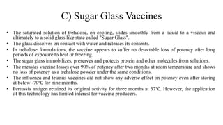C) Sugar Glass Vaccines
• The saturated solution of trehalose, on cooling, slides smoothly from a liquid to a viscous and
ultimately to a solid glass like state called "Sugar Glass".
• The glass dissolves on contact with water and releases its contents.
• In trehalose formulations, the vaccine appears to suffer no detectable loss of potency after long
periods of exposure to heat or freezing.
• The sugar glass immobilizes, preserves and protects protein and other molecules from solutions.
• The measles vaccine losses over 90% of potency after two months at room temperature and shows
no loss of potency as a trehalose powder under the same conditions.
• The influenza and tetanus vaccines did not show any adverse effect on potency even after storing
at below -70℃ for nine months.
• Pertussis antigen retained its original activity for three months at 37℃. However, the application
of this technology has limited interest for vaccine producers.
 