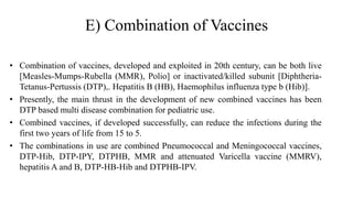 E) Combination of Vaccines
• Combination of vaccines, developed and exploited in 20th century, can be both live
[Measles-Mumps-Rubella (MMR), Polio] or inactivated/killed subunit [Diphtheria-
Tetanus-Pertussis (DTP),. Hepatitis B (HB), Haemophilus influenza type b (Hib)].
• Presently, the main thrust in the development of new combined vaccines has been
DTP based multi disease combination for pediatric use.
• Combined vaccines, if developed successfully, can reduce the infections during the
first two years of life from 15 to 5.
• The combinations in use are combined Pneumococcal and Meningococcal vaccines,
DTP-Hib, DTP-IPY, DTPHB, MMR and attenuated Varicella vaccine (MMRV),
hepatitis A and B, DTP-HB-Hib and DTPHB-IPV.
 