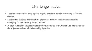 Challenges faced
• Vaccine development has played a hugely important role in combating infectious
disease.
• Despite this success, there is still a great need for new vaccines and these are
emerging far more slowly than expected.
• A large number of vaccines were simply formulated with Aluminium Hydroxide as
the adjuvant and are administered by injection.
 