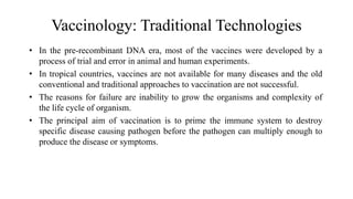Vaccinology: Traditional Technologies
• In the pre-recombinant DNA era, most of the vaccines were developed by a
process of trial and error in animal and human experiments.
• In tropical countries, vaccines are not available for many diseases and the old
conventional and traditional approaches to vaccination are not successful.
• The reasons for failure are inability to grow the organisms and complexity of
the life cycle of organism.
• The principal aim of vaccination is to prime the immune system to destroy
specific disease causing pathogen before the pathogen can multiply enough to
produce the disease or symptoms.
 